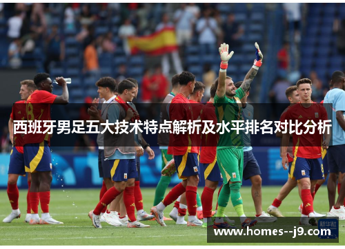 西班牙男足五大技术特点解析及水平排名对比分析