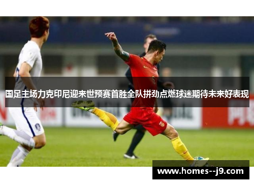 国足主场力克印尼迎来世预赛首胜全队拼劲点燃球迷期待未来好表现