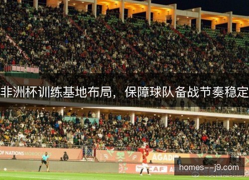 非洲杯训练基地布局，保障球队备战节奏稳定